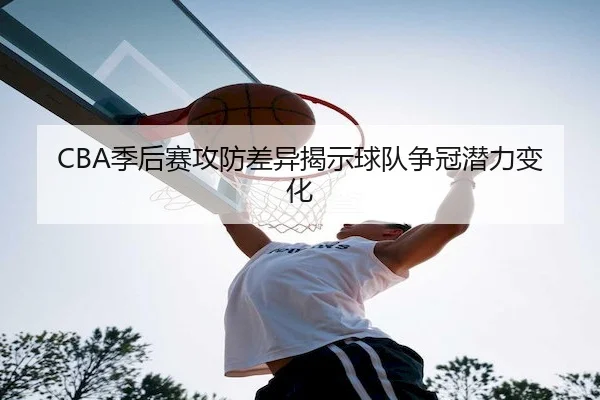 CBA季后赛攻防差异揭示球队争冠潜力变化